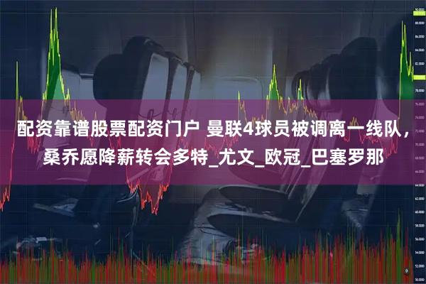 配资靠谱股票配资门户 曼联4球员被调离一线队，桑乔愿降薪转会多特_尤文_欧冠_巴塞罗那