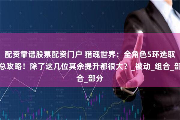 配资靠谱股票配资门户 猎魂世界：全角色5环选取汇总攻略！除了这几位其余提升都很大？_被动_组合_部分