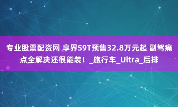 专业股票配资网 享界S9T预售32.8万元起 副驾痛点全解决还很能装！_旅行车_Ultra_后排