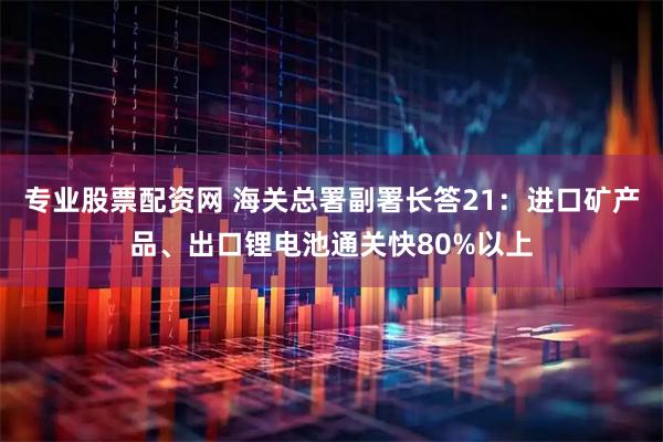 专业股票配资网 海关总署副署长答21：进口矿产品、出口锂电池通关快80%以上