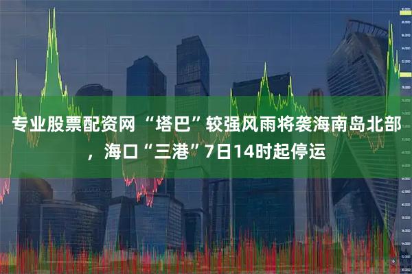 专业股票配资网 “塔巴”较强风雨将袭海南岛北部，海口“三港”7日14时起停运