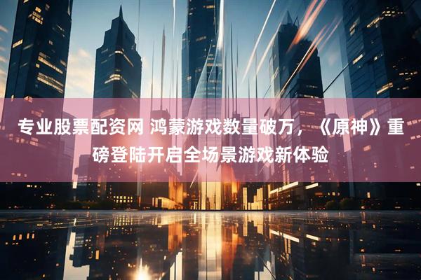 专业股票配资网 鸿蒙游戏数量破万，《原神》重磅登陆开启全场景游戏新体验