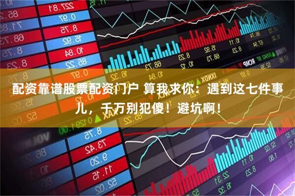 配资靠谱股票配资门户 算我求你：遇到这七件事儿，千万别犯傻！避坑啊！