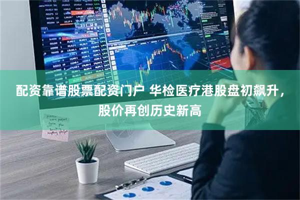 配资靠谱股票配资门户 华检医疗港股盘初飙升，股价再创历史新高