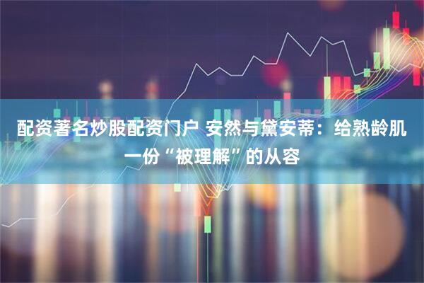 配资著名炒股配资门户 安然与黛安蒂：给熟龄肌一份“被理解”的从容