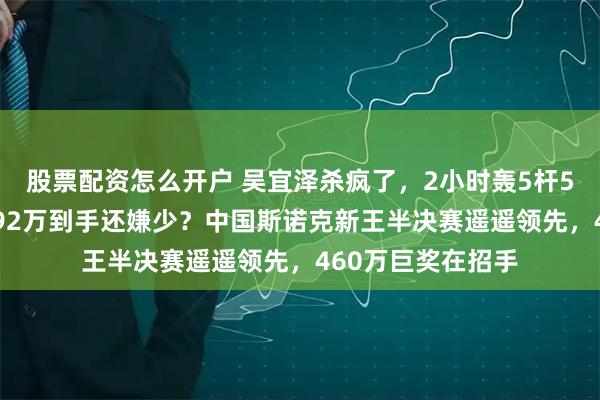 股票配资怎么开户 吴宜泽杀疯了，2小时轰5杆50+打崩小钢炮，92万到手还嫌少？中国斯诺克新王半决赛遥遥领先，460万巨奖在招手