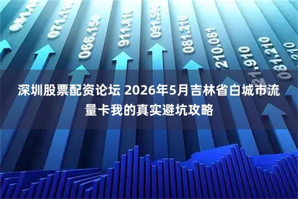 深圳股票配资论坛 2026年5月吉林省白城市流量卡我的真实避坑攻略