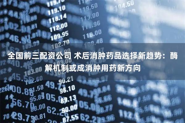 全国前三配资公司 术后消肿药品选择新趋势：酶解机制或成消肿用药新方向