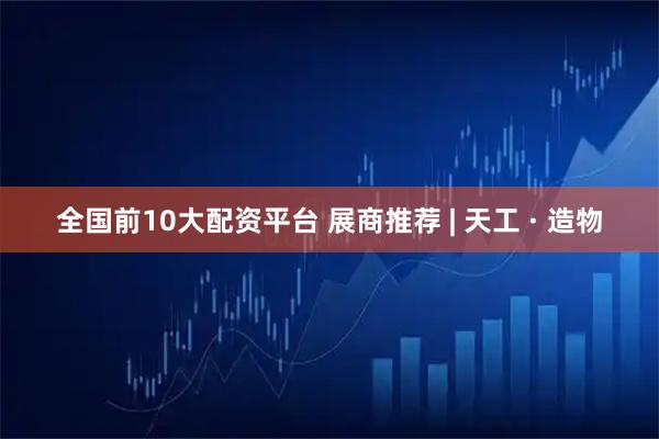 全国前10大配资平台 展商推荐 | 天工 · 造物